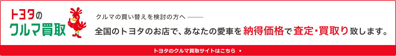 トヨタのクルマ買取 クルマの買い替えを検討の方へ 全国のトヨタのお店で、あなたの愛車を納得価格で査定・買取り致します。